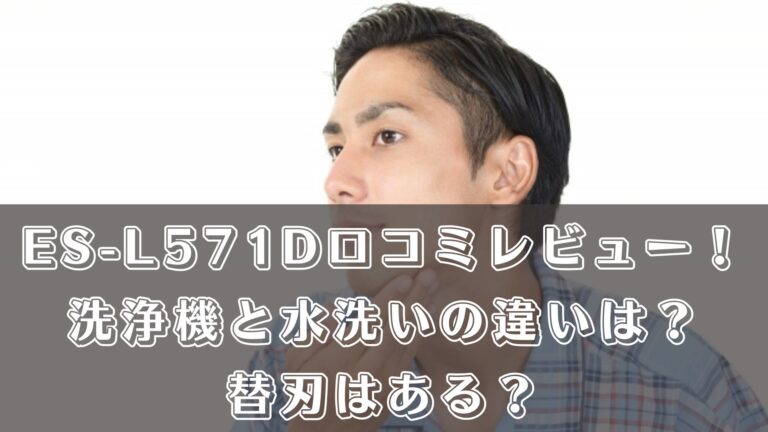 ES-L571Dの口コミレビュー！洗浄機と水洗いの違いは？替刃はある？